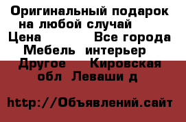 Оригинальный подарок на любой случай!!!! › Цена ­ 2 500 - Все города Мебель, интерьер » Другое   . Кировская обл.,Леваши д.